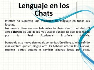 Lenguaje en los
Chats
Internet ha supuesto una evolución del lenguaje en todas sus
facetas.
Los nuevos términos son habituales también dentro del chat. El
verbo chatear es uno de los más usados aunque no está reconocido
por la Real Academia Española todavía.
Dentro de este nuevo sistema de comunicación el lenguaje ha sufrido
más cambios que en ningún otro. Es habitual acortar las palabras,
suprimir ciertas vocales o cambiar algunas letras por otras.
 