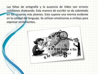 Las faltas de ortografía y la ausencia de tildes son errores
cotidianos chateando. Esta manera de escribir se da sobretodo
en los usuarios más jóvenes. Esto supone una merma evidente
en la calidad del lenguaje. Se utilizan emoticonos o smileys para
expresar sentimientos.
 
