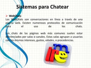 Sistemas para Chatear
 WebChats
Los WebChats son conversaciones en línea a través de una
página web. Existen numerosos protocolos de comunicación
para el uso de los chats.
Los chats de las páginas web más comunes suelen estar
diferenciados por salas o canales. Estas salas agrupan a usuarios
con los mismos intereses, gustos, edades, o procedencias.
 