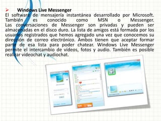  Windows Live Messenger
El software de mensajería instantánea desarrollado por Microsoft.
También es conocido como MSN o Messenger.
Las conversaciones de Messenger son privadas y pueden ser
almacenadas en el disco duro. La lista de amigos está formada por los
usuarios registrados que hemos agregado una vez que conocemos su
dirección de correo electrónico. Ambos tienen que aceptar formar
parte de esa lista para poder chatear. Windows Live Messenger
permite el intercambio de vídeos, fotos y audio. También es posible
realizar videochat y audiochat.
 