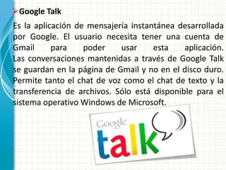 Es la aplicación de mensajería instantánea desarrollada
por Google. El usuario necesita tener una cuenta de
Gmail para poder usar esta aplicación.
Las conversaciones mantenidas a través de Google Talk
se guardan en la página de Gmail y no en el disco duro.
Permite tanto el chat de voz como el chat de texto y la
transferencia de archivos. Sólo está disponible para el
sistema operativo Windows de Microsoft.
Google Talk
 