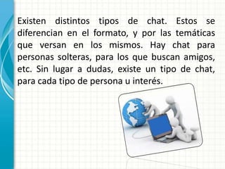Existen distintos tipos de chat. Estos se
diferencian en el formato, y por las temáticas
que versan en los mismos. Hay chat para
personas solteras, para los que buscan amigos,
etc. Sin lugar a dudas, existe un tipo de chat,
para cada tipo de persona u interés.
 