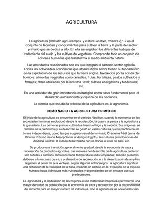 AGRICULTURA

La agricultura (del latín agri «campo» y cultura «cultivo, crianza»),1 2 es el
conjunto de técnicas y conocimientos para cultivar la tierra y la parte del sector
primario que se dedica a ello. En ella se engloban los diferentes trabajos de
tratamiento del suelo y los cultivos de vegetales. Comprende todo un conjunto de
acciones humanas que transforma el medio ambiente natural.
Las actividades relacionadas son las que integran el llamado sector agrícola.
Todas las actividades económicas que abarca dicho sector tienen su fundamento
en la explotación de los recursos que la tierra origina, favorecida por la acción del
hombre: alimentos vegetales como cereales, frutas, hortalizas, pastos cultivados y
forrajes; fibras utilizadas por la industria textil; cultivos energéticos y tubérculos;
etc.
Es una actividad de gran importancia estratégica como base fundamental para el
desarrollo autosuficiente y riqueza de las naciones.
La ciencia que estudia la práctica de la agricultura es la agronomía.
COMO NACIO LA AGRICULTURA EN MEXICO
El inicio de la agricultura se encuentra en el período Neolítico, cuando la economía de las
sociedades humanas evolucionó desde la recolección, la caza y la pesca a la agricultura y
la ganadería. Las primeras plantas cultivadas fueron el trigo y la cebada. Sus orígenes se
pierden en la prehistoria y su desarrollo se gestó en varias culturas que la practicaron de
forma independiente, como las que surgieron en el denominado Creciente Fértil (zona de
Oriente Próximo desde Mesopotamia al Antiguo Egipto), las culturas precolombinas de
América Central, la cultura desarrollada por los chinos al este de Asia, etc.
Se produce una transición, generalmente gradual, desde la economía de caza y
recolección de productos agrícolas. Las razones del desarrollo de la agricultura pudieron
ser debidas a cambios climáticos hacia temperaturas más templadas; también pudieron
deberse a la escasez de caza o alimentos de recolección, o a la desertización de amplias
regiones. A pesar de sus ventajas, según algunos antropólogos, la agricultura significó
una reducción de la variedad en la dieta, creando un cambio en la evolución de la especie
humana hacia individuos más vulnerables y dependientes de un enclave que sus
predecesores.
La agricultura y la dedicación de las mujeres a una maternidad intensiva3 permitieron una
mayor densidad de población que la economía de caza y recolección por la disponibilidad
de alimento para un mayor número de individuos. Con la agricultura las sociedades van

 