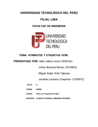 UNIVERSIDAD TECNOLÓGICA DEL PERÚ
FILIAL LIMA
FACULTAD DE INGENIERIA
TEMA: ATRIBUTOS Y ETIQUETAS HTML
PRESENTADO POR: Adler pillaca sicha (1629154)
Jimmy Bautista Munoz (1614803)
Miguel Angel Avila Yglesias
Jonaiker Lauriano Chapoñan (1530972)
CICLO : II
TURNO : TARDE
CURSO : Taller de Programación Web
DOCENTE : HUAPAYA SOTERO, ARMANDO RICARDO
 