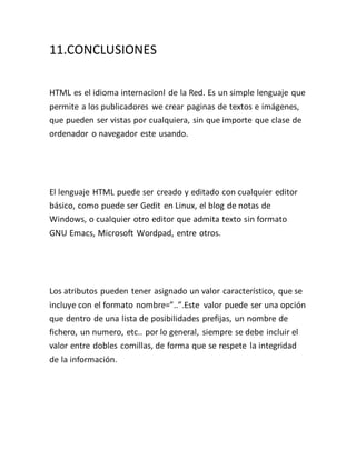 11.CONCLUSIONES
HTML es el idioma internacionl de la Red. Es un simple lenguaje que
permite a los publicadores we crear paginas de textos e imágenes,
que pueden ser vistas por cualquiera, sin que importe que clase de
ordenador o navegador este usando.
El lenguaje HTML puede ser creado y editado con cualquier editor
básico, como puede ser Gedit en Linux, el blog de notas de
Windows, o cualquier otro editor que admita texto sin formato
GNU Emacs, Microsoft Wordpad, entre otros.
Los atributos pueden tener asignado un valor característico, que se
incluye con el formato nombre=”..”.Este valor puede ser una opción
que dentro de una lista de posibilidades prefijas, un nombre de
fichero, un numero, etc.. por lo general, siempre se debe incluir el
valor entre dobles comillas, de forma que se respete la integridad
de la información.
 