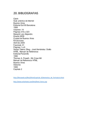 20. BIBLIOGRAFIAS
Clarín
Guía práctica de Internet
Buenos Aires
Editorial Sol 90 Barcelona
1999
Volumen 14
Páginas 316 a 323
Masanti Luis Alejandro
Diseño WEB
Ciudad de Buenos Aires
Ñ Ediciones
Abril de 2000
Fascículo 01
Páginas 1 a 9
Sergio Talens Oliag - José Hernández Orallo
HTML. Manual de Referencia
Editorial Paraninfo
1996
Thomas A. Powell – Mc Craw Hill
Manual de Referencia HTML
Buenos Aires
Osborne
1999
Capitulo 2
http://librosweb.es/libro/xhtml/capitulo_8/elementos_de_formulario.html
http://www.w3schools.com/html/html_forms.asp
 