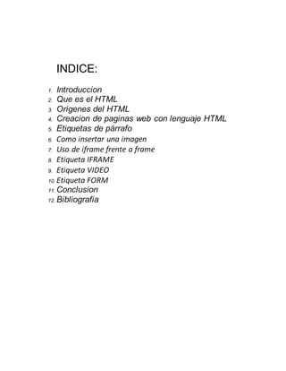 INDICE:
1. Introduccion
2. Que es el HTML
3. Origenes del HTML
4. Creacion de paginas web con lenguaje HTML
5. Etiquetas de párrafo
6. Como insertar una imagen
7. Uso de iframe frente a frame
8. Etiqueta IFRAME
9. Etiqueta VIDEO
10. Etiqueta FORM
11. Conclusion
12. Bibliografia
 