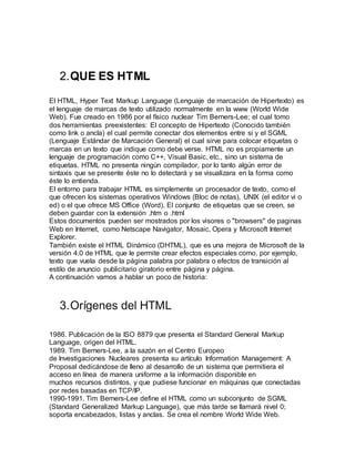2.QUE ES HTML
El HTML, Hyper Text Markup Language (Lenguaje de marcación de Hipertexto) es
el lenguaje de marcas de texto utilizado normalmente en la www (World Wide
Web). Fue creado en 1986 por el físico nuclear Tim Berners-Lee; el cual tomo
dos herramientas preexistentes: El concepto de Hipertexto (Conocido también
como link o ancla) el cual permite conectar dos elementos entre si y el SGML
(Lenguaje Estándar de Marcación General) el cual sirve para colocar etiquetas o
marcas en un texto que indique como debe verse. HTML no es propiamente un
lenguaje de programación como C++, Visual Basic, etc., sino un sistema de
etiquetas. HTML no presenta ningún compilador, por lo tanto algún error de
sintaxis que se presente éste no lo detectará y se visualizara en la forma como
éste lo entienda.
El entorno para trabajar HTML es simplemente un procesador de texto, como el
que ofrecen los sistemas operativos Windows (Bloc de notas), UNIX (el editor vi o
ed) o el que ofrece MS Office (Word). El conjunto de etiquetas que se creen, se
deben guardar con la extensión .htm o .html
Estos documentos pueden ser mostrados por los visores o "browsers" de paginas
Web en Internet, como Netscape Navigator, Mosaic, Opera y Microsoft Internet
Explorer.
También existe el HTML Dinámico (DHTML), que es una mejora de Microsoft de la
versión 4.0 de HTML que le permite crear efectos especiales como, por ejemplo,
texto que vuela desde la página palabra por palabra o efectos de transición al
estilo de anuncio publicitario giratorio entre página y página.
A continuación vamos a hablar un poco de historia:
3.Orígenes del HTML
1986. Publicación de la ISO 8879 que presenta el Standard General Markup
Language, origen del HTML.
1989. Tim Berners-Lee, a la sazón en el Centro Europeo
de Investigaciones Nucleares presenta su artículo Information Management: A
Proposal dedicándose de lleno al desarrollo de un sistema que permitiera el
acceso en línea de manera uniforme a la información disponible en
muchos recursos distintos, y que pudiese funcionar en máquinas que conectadas
por redes basadas en TCP/IP.
1990-1991. Tim Berners-Lee define el HTML como un subconjunto de SGML
(Standard Generalized Markup Language), que más tarde se llamará nivel 0;
soporta encabezados, listas y anclas. Se crea el nombre World Wide Web.
 