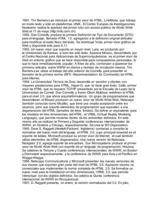 1991. Tim Berners-Lee introduce el primer visor de HTML, LineMode, que trabaja
en modo texto y sólo en plataformas UNIX. El Centro Europeo de Investigaciones
Nucleares realiza la apertura del primer sitio con acceso público de World Wide
Web el 17 de mayo (http://info.cern.ch).
1992. Dan Connolly produce la primera Definición de Tipo de Documento (DTD)
para el lenguaje, llamada HTML 1.0, agregando a la definición original atributos
para modificar el estilo físico del texto. Se distribuye Viola, primer visor gráfico de
Web y disponible sólo para X.11.
1993. Un nuevo visor que soporta un mayor nivel, Lynx, es producido por
la Universidad de Kansas, si bien lee sólo texto. Aparece Mosaic, desarrollado por
el Centro Nacional para Aplicaciones de Supercomputadoras, es el primer visor de
Web en entorno gráfico que se hace disponible para computadoras personales, lo
que lo hace inmediatamente popular. A fines de año, comienzan a aparecer los
primeros artículos sobre WWW en diarios y revistas de circulación masiva. Tim
Berners-Lee utiliza el trabajo del año anterior de Connolly para presentar el
borrador de la primera norma (RFC -Recommendation for Comments) de HTML
para Internet.
1994. La Universidad Técnica de Graz desarrolla un servidor y clientes con
mayores prestaciones para HTML, Hyper-G, que no tiene gran éxito. Cello, primer
visor de HTML que no requiere TCP/IP presentado por la Escuela de Leyes de la
Universidad de Cornell. Dan Connolly y Karen Olson Muldrow redefinen el HTML
para el nivel 2.0, que ahora soportaformularios. Un grupo de programadores que
desarrollaran el Mosaic producen un nuevo visor de World Wide Web, Netscape
(también conocido como Mozilla), que tiene una amplia aceptación entre los
usuarios, pero que soporta elementos de programación que equivalen a una
degeneración del HTML (tamaños de letra, fondos). Se define un equivalente para
los modelos en tres dimensiones del HTML, el VRML (Virtual Reality Modeling
Language), que permite moverse dentro de los ambientes definidos. En este
mismo año se realizan la Primera y Segunda conferencias internacionales de
WWW, en Ginebra y Chicago, respectivamente. Se crea la W3 Organization.
1995. Dave S. Raggett (Hewlett-Packard, Inglaterra) comienza a compilar la
normativa del nuevo nivel del lenguaje, el HTML 3.0, cuya principal novedad es el
soporte de tablas. Microsoft produce su primer visor de Internet, el cual también
utiliza elementos de HTML degenerados. Una nueva versión de Netscape,
Navigator 2.0, agrega soporte de encuadres. Sun Microsystems produce el primer
visor de World Wide Web con soporte de un lenguaje de programación, HotJava.
Se celebran la Tercera y Cuarta conferencias internacionales de WWW, en Boston
y Darmstadt respectivamente, y la conferencia de WWW para Asia y el Pacífico en
Wagga-Wagga.
1996. Netscape Communications y Microsoft presentan las nuevas versiones de
sus visores que soportan gran parte del nivel de HTML 3.0. Aparecen visores no
comerciales que implementan la norma completa de HTML 3.0. Se formaliza un
nuevo nivel para la modelación en tres dimensiones, VRML 3.0, que permite
interactuar con los objetos definidos. Se celebra la Quinta conferencia
internacional de WWW en Rocquencourt.
1997. D. Raggett presenta, en enero, la versión normalizada del 3.2. En julio,
 