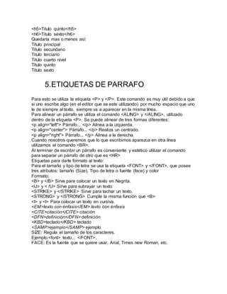 <h5>Titulo quinto</h5>
<h6>Titulo sexto</h6>
Quedaría mas o menos así:
Titulo principal
Titulo secundario
Titulo terciario
Titulo cuarto nivel
Titulo quinto
Titulo sexto
5.ETIQUETAS DE PARRAFO
Para esto se utiliza la etiqueta <P> y </P>. Este comando es muy útil debido a que
si uno escribe algo (en el editor que se este utilizando) por mucho espacio que uno
le de siempre al texto, siempre va a aparecer en la misma línea.
Para alinear un párrafo se utiliza el comando <ALING> y </ALING>, utilizado
dentro de la etiqueta <P>. Se puede alinear de tres formas diferentes:
<p align="left"> Párrafo... </p> Alinea a la izquierda.
<p align="center"> Párrafo... </p> Realiza un centrado.
<p align="right"> Párrafo... </p> Alinea a la derecha.
Cuando nosotros queremos que lo que escribimos aparezca en otra línea
utilizamos el comando <BR>.
Al terminar de escribir un párrafo es conveniente y estético utilizar el comando
para separar un párrafo de otro que es <HR>
Etiquetas para darle formato al texto:
Para el tamaño y tipo de letra se usa la etiqueta <FONT> y </FONT>, que posee
tres atributos: tamaño (Size), Tipo de letra o fuente (face) y color
Formato:
<B> y </B> Sirve para colocar un texto en Negrita.
<U> y < /U> Sirve para subrayar un texto
<STRIKE> y </STRIKE> Sirve para tachar un texto.
<STRONG> y </STRONG> Cumple la misma función que <B>
<I> y <I> Para colocar un texto en cursiva.
<EM>texto con énfasis</EM> texto con énfasis
<CITE>citación</CITE> citación
<DFN>definición</DFN> definición
<KBD>teclado</KBD> teclado
<SAMP>ejemplo</SAMP> ejemplo
SIZE: Regula el tamaño de los caracteres.
Ejemplo:<font> texto... </FONT>.
FACE: Es la fuente que se quiere usar, Arial, Times new Roman, etc.
 