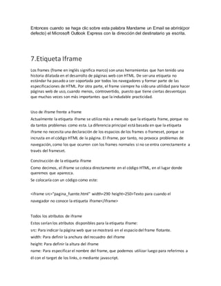 Entonces cuando se haga clic sobre esta palabra Mandame un Email se abrirá(por
defecto) el Microsoft Outlook Express con la dirección del destinatario ya escrita.
7.Etiqueta Iframe
Los frames (frame en inglés significa marco) son unas herramientas que han tenido una
historia dilatada en el desarrollo de páginas web con HTML. De ser una etiqueta no
estándar ha pasado a ser soportada por todos los navegadores y formar parte de las
especificaciones de HTML. Por otra parte, el frame siempre ha sido una utilidad para hacer
páginas web de uso, cuando menos, controvertido, puesto que tiene ciertas desventajas
que muchas veces son más importantes que la indudable practicidad.
Uso de iframe frente a frame
Actualmente la etiqueta iframe se utiliza más a menudo que la etiqueta frame, porque no
da tantos problemas como esta. La diferencia principal está basada en que la etiqueta
iframe no necesita una declaración de los espacios de los frames o frameset, porque se
incrusta en el código HTML de la página. El iframe, por tanto, no provoca problemas de
navegación, como los que ocurren con los frames normales si no se entra correctamente a
través del frameset.
Construcción de la etiqueta iframe
Como decimos, el iframe se coloca directamente en el código HTML, en el lugar donde
queremos que aparezca.
Se colocaría con un código como este:
<iframe src="pagina_fuente.html" width=290 height=250>Texto para cuando el
navegador no conoce la etiqueta iframe</iframe>
Todos los atributos de iframe
Estos serían los atributos disponibles para la etiqueta iframe:
src: Para indicar la página web que se mostrará en el espacio del frame flotante.
width: Para definir la anchura del recuadro del iframe
height: Para definir la altura del iframe
name: Para especificar el nombre del frame, que podemos utilizar luego para referirnos a
él con el target de los links, o mediante javascript.
 