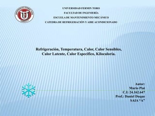 UNIVERSIDAD FERMIN TORO
FACULTAD DE INGENIERÍA
ESCUELA DE MANTENIMIENTO MECÁNICO
CATEDRA DE REFRIGERACIÓN Y AIRE ACONDICIONADO
Refrigeración, Temperatura, Calor, Calor Sensibles,
Calor Latente, Calor Especifico, Kilocaloría.
Autor:
Mario Piai
C.I: 24.162.647
Prof.: Daniel Duque
SAIA “A”
 