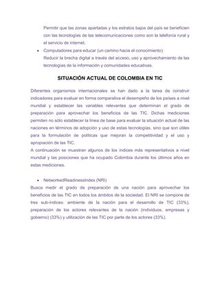 Permitir que las zonas apartadas y los estratos bajos del país se beneficien
      con las tecnologías de las telecomunicaciones como son la telefonía rural y
      el servicio de internet.
      Computadores para educar (un camino hacia el conocimiento).
      Reducir la brecha digital a través del acceso, uso y aprovechamiento de las
      tecnologías de la información y comunidades educativas.


              SITUACIÓN ACTUAL DE COLOMBIA EN TIC

Diferentes organismos internacionales se han dado a la tarea de construir
indicadores para evaluar en forma comparativa el desempeño de los países a nivel
mundial y establecer las variables relevantes que determinan el grado de
preparación para aprovechar los beneficios de las TIC. Dichas mediciones
permiten no sólo establecer la línea de base para evaluar la situación actual de las
naciones en términos de adopción y uso de estas tecnologías, sino que son útiles
para la formulación de políticas que mejoran la competitividad y el uso y
apropiación de las TIC.
A continuación se muestran algunos de los índices más representativos a nivel
mundial y las posiciones que ha ocupado Colombia durante los últimos años en
estas mediciones.


      NetworkedReadinessIndex (NRI)
Busca medir el grado de preparación de una nación para aprovechar los
beneficios de las TIC en todos los ámbitos de la sociedad. El NRI se compone de
tres sub-índices: ambiente de la nación para el desarrollo de TIC (33%),
preparación de los actores relevantes de la nación (individuos, empresas y
gobierno) (33%) y utilización de las TIC por parte de los actores (33%).
 