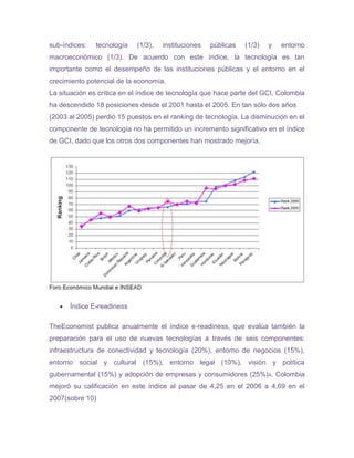 sub-índices:   tecnología   (1/3),   instituciones   públicas   (1/3)   y   entorno
macroeconómico (1/3). De acuerdo con este índice, la tecnología es tan
importante como el desempeño de las instituciones públicas y el entorno en el
crecimiento potencial de la economía.
La situación es crítica en el índice de tecnología que hace parte del GCI. Colombia
ha descendido 18 posiciones desde el 2001 hasta el 2005. En tan sólo dos años
(2003 al 2005) perdió 15 puestos en el ranking de tecnología. La disminución en el
componente de tecnología no ha permitido un incremento significativo en el índice
de GCI, dado que los otros dos componentes han mostrado mejoría.




      Índice E-readiness

TheEconomist publica anualmente el índice e-readiness, que evalúa también la
preparación para el uso de nuevas tecnologías a través de seis componentes:
infraestructura de conectividad y tecnología (20%), entorno de negocios (15%),
entorno social y cultural (15%), entorno legal (10%), visión y política
gubernamental (15%) y adopción de empresas y consumidores (25%) 4. Colombia
mejoró su calificación en este índice al pasar de 4,25 en el 2006 a 4,69 en el
2007(sobre 10)
 