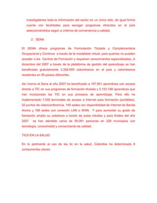 investigadores toda la información del sector en un único sitio, de igual forma
   cuenta con facilidades para escoger programas ofrecidos en el país
   seleccionándolos según a criterios de conveniencia y calidad.

       2. SENA

El SENA ofrece programas de Formulación Titulada y Complementaria
Ocupacional y Continua a través de la modalidad virtual, para quienes no pueden
acceder a los Centros de Formación y requieren conocimientos especializados. A
diciembre del 2007 a través de la plataforma de gestión del aprendizaje se han
beneficiado gratuitamente 2.292.659 colombianos en el país y colombianos
residentes en 95 países diferentes.

Así mismo el Sena al año 2007 ha beneficiado a 197.951 aprendices con acceso
directo a TIC en sus programas de formación titulada y 5.153.188 aprendices que
han incorporado las TIC en sus procesos de aprendizaje. Para ello ha
implementado 7.500 terminales de acceso a Internet para formación (portátiles),
52 puntos de videoconferencia, 140 sedes con disponibilidad de Internet de Banda
Ancha y 188 sedes con conexión LAN o WAN. Y para aumentar su grado de
formación amplio su cobertura a través de aulas móviles y para finales del año
2007    se han atendido cerca de 95.091 personas en 228 municipios con
tecnología, conectividad y conocimiento de calidad.

TICS EN LA SALUD

En lo pertinente al uso de las tic en la salud, Colombia ha determinado 8
componentes claves:
 