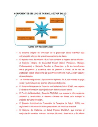 El sistema integral de formación de la protección social SISPRO está
estructurado a través de una almacenamiento de datos.
El registro único de afiliados RUAF que contiene el registro de los afiliados
al Sistema Integral de Seguridad Social (Salud, Pensiones, Riesgos
Profesionales), a Subsidio Familiar, a Cesantías, y de los beneficiarios
delos programas y subsidios que se presten a través de la red de
protección social, tales como los que ofrecen el Sena, ICBF, Acción Social y
otras entidades.
La Planilla Integrada de Liquidación de Aportes PILA, que maneja el pago
único y automatizado de aportes a la seguridad social.
El Sistema Obligatorio de Garantía en Calidad de Salud SOGB, que registra
y valida la información sobre prestación de servicios de salud.
El Fondo de Solidaridad y Garantía FOSYGA, que registra la información de
Afiliados y beneficiarios al Sistema General de Salud para manejar el
proceso de Compensación.
El Registro Individual de Prestación de Servicios de Salud        RIPS, que
registra de la información de los prestadores de servicios de salud.
El Sistema de Vigilancia en Salud Pública SIVIGILA, que maneja el
conjunto de usuarios, normas, recursos técnicos, financieros y de talento
 