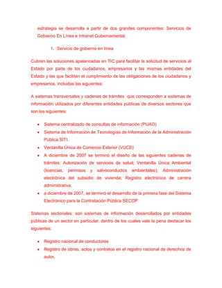 estrategia se desarrolla a partir de dos grandes componentes: Servicios de
   Gobierno En Línea e Intranet Gubernamental.

          1. Servicio de gobierno en línea

Cubren las soluciones apalancadas en TIC para facilitar la solicitud de servicios al
Estado por parte de los ciudadanos, empresarios y las mismas entidades del
Estado y las que facilitan el cumplimiento de las obligaciones de los ciudadanos y
empresarios, incluidas las siguientes:

A sistemas transversales y cadenas de trámites que corresponden a sistemas de
información utilizados por diferentes entidades públicas de diversos sectores que
son los siguientes:

      Sistema centralizado de consultas de información (PIJAO)
      Sistema de Información de Tecnologías de Información de la Administración
      Pública SITI.
      Ventanilla Única de Comercio Exterior (VUCE)
      A diciembre de 2007 se terminó el diseño de las siguientes cadenas de
      trámites: Autorización de servicios de salud; Ventanilla Única Ambiental
      (licencias,     permisos   y   salvoconductos   ambientales);   Administración
      electrónica del subsidio de vivienda; Registro electrónico de carrera
      administrativa.
      a diciembre de 2007, se terminó el desarrollo de la primera fase del Sistema
      Electrónico para la Contratación Pública SECOP

Sistemas sectoriales: son sistemas de información desarrollados por entidades
públicas de un sector en particular, dentro de los cuales vale la pena destacar los
siguientes:

      Registro nacional de conductores
      Registro de obras, actos y contratos en el registro nacional de derechos de
      autor.
 