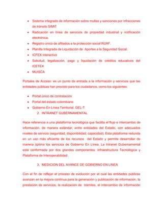 Sistema integrado de información sobre multas y sanciones por infracciones
      de tránsito SIMIT
      Radicación en línea de servicios de propiedad industrial y notificación
      electrónica.
      Registro único de afiliados a la protección social RUAF.
      Planilla Integrada de Liquidación de Aportes a la Seguridad Social.
      ICFEX interactivo
      Solicitud, legalización, pago y liquidación de créditos educativos del
      ICETEX
      MUISCA

Portales de Acceso: es un punto de entrada a la información y servicios que las
entidades públicas han provisto para los ciudadanos, como los siguientes:

      Portal único de contratación
      Portal del estado colombiano
      Gobierno En Línea Territorial, GEL-T
          2. INTRANET GUBERNAMENTAL

Hace referencia a una plataforma tecnológica que facilita el flujo e intercambio de
información, de manera estándar, entre entidades del Estado, con adecuados
niveles de servicio (seguridad, disponibilidad, capacidad). Esta plataforma redunda
en un uso más eficiente de los recursos del Estado y permite desarrollar de
manera óptima los servicios de Gobierno En Línea. La Intranet Gubernamental
está conformada por dos grandes componentes: Infraestructura Tecnológica y
Plataforma de Interoperabilidad.

          3. MEDICION DEL AVANCE DE GOBIERNO EN LINEA

Con el fin de reflejar el proceso de evolución por el cual las entidades públicas
avanzan en la mejora continua para la generación y publicación de información, la
prestación de servicios, la realización de trámites, el intercambio de información
 