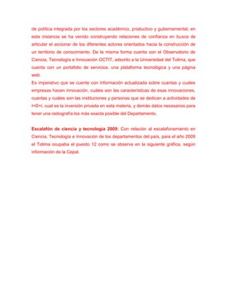 de política integrada por los sectores académico, productivo y gubernamental, en
esta instancia se ha venido construyendo relaciones de confianza en busca de
articular el accionar de los diferentes actores orientados hacia la construcción de
un territorio de conocimiento. De la misma forma cuenta con el Observatorio de
Ciencia, Tecnología e Innovación OCTIT, adscrito a la Universidad del Tolima, que
cuenta con un portafolio de servicios, una plataforma tecnológica y una página
web.
Es imperativo que se cuente con información actualizada sobre cuantas y cuales
empresas hacen innovación, cuáles son las características de esas innovaciones,
cuantas y cuáles son las instituciones y personas que se dedican a actividades de
I+D+i, cual es la inversión privada en esta materia, y demás datos necesarios para
tener una radiografía los más exacta posible del Departamento.


Escalafón de ciencia y tecnología 2009: Con relación al escalafonamiento en
Ciencia, Tecnología e Innovación de los departamentos del país, para el año 2009
el Tolima ocupaba el puesto 12 como se observa en la siguiente gráfica, según
información de la Cepal.
 