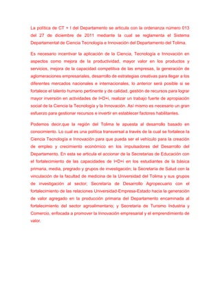 La política de CT + I del Departamento se articula con la ordenanza número 013
del 27 de diciembre de 2011 mediante la cual se reglamenta el Sistema
Departamental de Ciencia Tecnología e Innovación del Departamento del Tolima.

Es necesario incentivar la aplicación de la Ciencia, Tecnología e Innovación en
aspectos como mejora de la productividad, mayor valor en los productos y
servicios, mejora de la capacidad competitiva de las empresas, la generación de
aglomeraciones empresariales, desarrollo de estrategias creativas para llegar a los
diferentes mercados nacionales e internacionales, lo anterior será posible si se
fortalece el talento humano pertinente y de calidad, gestión de recursos para lograr
mayor inversión en actividades de I+D+i, realizar un trabajo fuerte de apropiación
social de la Ciencia la Tecnología y la Innovación. Así mismo es necesario un gran
esfuerzo para gestionar recursos e invertir en establecer factores habilitantes.

Podemos decir,que la región del Tolima le apuesta al desarrollo basado en
conocimiento. Lo cual es una política transversal a través de la cual se fortalece la
Ciencia Tecnología e Innovación para que pueda ser el vehículo para la creación
de empleo y crecimiento económico en los impulsadores del Desarrollo del
Departamento. En esta se articula el accionar de la Secretarias de Educación con
el fortalecimiento de las capacidades de I+D+i en los estudiantes de la básica
primaria, media, pregrado y grupos de investigación; la Secretaría de Salud con la
vinculación de la facultad de medicina de la Universidad del Tolima y sus grupos
de investigación al sector; Secretaría de Desarrollo Agropecuario con el
fortalecimiento de las relaciones Universidad-Empresa-Estado hacia la generación
de valor agregado en la producción primaria del Departamento encaminada al
fortalecimiento del sector agroalimentario; y Secretaría de Turismo Industria y
Comercio, enfocada a promover la Innovación empresarial y el emprendimiento de
valor.
 
