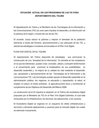 SITUACIÓN ACTUAL EN LOS PROGRAMAS DE LAS TIC PARA
                         DEPARTAMENTO DEL TOLIMA




El departamento de Tolima y el Ministerio de las Tecnologías de la información y
las Comunicaciones (TIC) se unen para impulsar el desarrollo y la disminución de
la pobreza de la región, a través del uso de las TIC.

El acuerdo, busca reducir la pobreza y mejorar el bienestar de la población
tolimense a través del fomento, aprovechamiento y uso adecuado de las TIC, y
aborda las estrategias e iniciativas enmarcadas en el Plan Vive Digital.

PLAN VIVE DIGITAL EN EL TOLIMA

El departamento del Tolima dispondrá de estrategias              que promuevan la
construcción de una Sociedad de la Información SI centrada en los ciudadanos,
en la que los tolimenses puedan crear, consultar, utilizar y compartir lainformación
y el conocimiento para      promover el empleopleno de sus posibilidades,            su
desarrollo sostenible y la mejora de su calidad de vida mediante el desarrollo,
uso, apropiación y aprovechamiento de las Tecnologías de la Información y las
comunicaciones TIC. Las tecnologías pueden apoyar el desarrollo sostenible en la
administración pública, los negocios, la educación y capacitación, la salud, el
empleo, la cultura, el medio ambiente, la agricultura,entre otros; y contribuirán al
cumplimiento de los Objetivos de Desarrollo del Milenio ODM

La construcción de la SI requiere la adopción en el Tolima del ecosistema digital
propuesto por el Ministerio de TIC en el Plan Vive Digital Colombia, el cual está
compuesto por la infraestructura, los servicios, las aplicaciones, y los usuarios.

El Ecosistema Digital se organiza en un esquema de oferta (infraestructura y
servicios) y demanda (aplicaciones y usuarios) para el mercado digital, los cuales
se estimulan mutuamente.
 