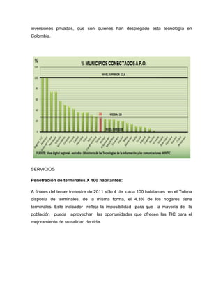 inversiones privadas, que son quienes han desplegado esta tecnología en
Colombia.




SERVICIOS

Penetración de terminales X 100 habitantes:

A finales del tercer trimestre de 2011 sólo 4 de cada 100 habitantes en el Tolima
disponía de terminales, de la misma forma, el 4.3% de los hogares tiene
terminales. Este indicador refleja la imposibilidad para que la mayoría de la
población pueda aprovechar las oportunidades que ofrecen las TIC para el
mejoramiento de su calidad de vida.
 