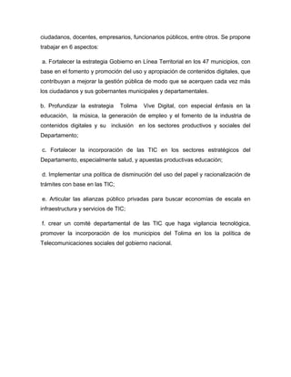 ciudadanos, docentes, empresarios, funcionarios públicos, entre otros. Se propone
trabajar en 6 aspectos:

a. Fortalecer la estrategia Gobierno en Línea Territorial en los 47 municipios, con
base en el fomento y promoción del uso y apropiación de contenidos digitales, que
contribuyan a mejorar la gestión pública de modo que se acerquen cada vez más
los ciudadanos y sus gobernantes municipales y departamentales.

b. Profundizar la estrategia    Tolima   Vive Digital, con especial énfasis en la
educación, la música, la generación de empleo y el fomento de la industria de
contenidos digitales y su inclusión en los sectores productivos y sociales del
Departamento;

c. Fortalecer la incorporación de las TIC en los sectores estratégicos del
Departamento, especialmente salud, y apuestas productivas educación;

d. Implementar una política de disminución del uso del papel y racionalización de
trámites con base en las TIC;

e. Articular las alianzas público privadas para buscar economías de escala en
infraestructura y servicios de TIC;

f. crear un comité departamental de las TIC que haga vigilancia tecnológica,
promover la incorporación de los municipios del Tolima en los la política de
Telecomunicaciones sociales del gobierno nacional.
 