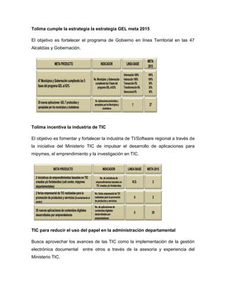 Tolima cumple la estrategia la estrategia GEL meta 2015

El objetivo es fortalecer el programa de Gobierno en línea Territorial en las 47
Alcaldías y Gobernación.




Tolima incentiva la industria de TIC

El objetivo es fomentar y fortalecer la industria de TI/Software regional a través de
la iniciativa del Ministerio TIC de impulsar el desarrollo de aplicaciones para
mipymes, el emprendimiento y la investigación en TIC.




TIC para reducir el uso del papel en la administración departamental

Busca aprovechar los avances de las TIC como la implementación de la gestión
electrónica documental     entre otros a través de la asesoría y experiencia del
Ministerio TIC.
 