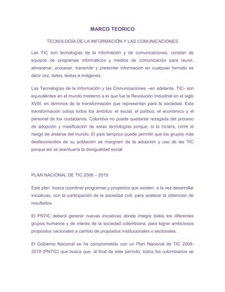 MARCO TEORICO

        TECNOLOGÍA DE LA INFORMACIÓN Y LAS COMUNICACIONES

Las TIC son tecnologías de la información y de comunicaciones, constan de
equipos de programas informáticos y medios de comunicación para reunir,
almacenar, procesar, transmitir y presentar información en cualquier formato es
decir voz, datos, textos e imágenes.

Las Tecnologías de la Información y las Comunicaciones –en adelante, TIC- son
equivalentes en el mundo moderno a lo que fue la Revolución Industrial en el siglo
XVIII, en términos de la transformación que representan para la sociedad. Esta
transformación cobija todos los ámbitos: el social, el político, el económico y el
personal de los ciudadanos. Colombia no puede quedarse rezagada del proceso
de adopción y masificación de estas tecnologías porque, si lo hiciera, corre el
riesgo de aislarse del mundo. El país tampoco puede permitir que los grupos más
desfavorecidos de su población se marginen de la adopción y uso de las TIC
porque así se acentuaría la desigualdad social.




PLAN NACIONAL DE TIC 2008 – 2019

Este plan busca coordinar programas y proyectos que existen, a la vez desarrollar
iniciativas, con la participación de la sociedad civil, para acelerar la obtención de
resultados.

El PNTIC deberá generar nuevas iniciativas donde integre todos los diferentes
grupos humanos y de interés de la sociedad colombiana, para lograr ambiciosos
propósitos nacionales a cambio de propósitos institucionales o sectoriales.

El Gobierno Nacional se ha comprometido con un Plan Nacional de TIC 2008-
2019 (PNTIC) que busca que, al final de este período, todos los colombianos se
 