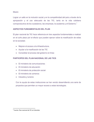 Misión

Lograr un salto en la inclusión social y en la competitividad del país a través de la
apropiación y el uso adecuado de las TIC, tanto en la vida cotidiana
comoproductiva de los ciudadanos, las empresas, la academia y el Gobierno.1

ASPECTOS FUNDAMENTALES DEL PLAN

El plan nacional de TIC hace referencia en tres aspectos fundamentales a realizar
en el corto plazo por el efecto que pueden ejercer sobre la masificación de estas
en la sociedad.

           Mejorar el acceso a la infraestructura.
           Ayudar a la masificación de las TIC
           Consolidar el proceso del gobierno en línea

PARTICIPES DEL PLAN NACIONAL DE LAS TICS

           El ministerio de comunicaciones
           El ministerio de educación
           El ministerio de protección social
           El ministerio de comercio
           Industria y turismo

      Con la ayuda de estas instituciones se han venido desarrollando una serie de
      proyectos que permiten un mayor acceso a estas tecnologías.




1
    Fuente: Plan nacional de TIC en Colombia
 