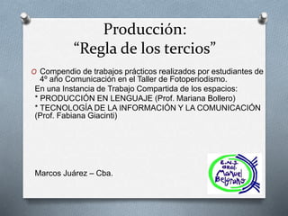 Producción:
“Regla de los tercios”
O Compendio de trabajos prácticos realizados por estudiantes de
4º año Comunicación en el Taller de Fotoperiodismo.
En una Instancia de Trabajo Compartida de los espacios:
* PRODUCCIÓN EN LENGUAJE (Prof. Mariana Bollero)
* TECNOLOGÍA DE LA INFORMACIÓN Y LA COMUNICACIÓN
(Prof. Fabiana Giacinti)
Marcos Juárez – Cba.
 
