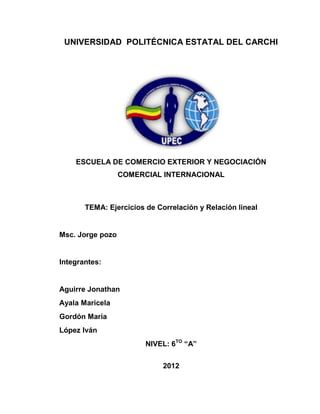 UNIVERSIDAD POLITÉCNICA ESTATAL DEL CARCHI




    ESCUELA DE COMERCIO EXTERIOR Y NEGOCIACIÓN
                  COMERCIAL INTERNACIONAL



       TEMA: Ejercicios de Correlación y Relación lineal


Msc. Jorge pozo


Integrantes:


Aguirre Jonathan
Ayala Maricela
Gordón María
López Iván
                        NIVEL: 6TO “A”

                             2012
 