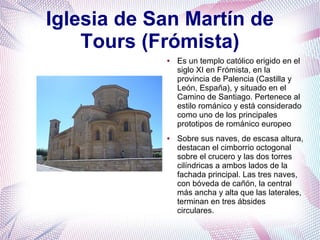 Iglesia de San Martín de
Tours (Frómista)
●

●

Es un templo católico erigido en el
siglo XI en Frómista, en la
provincia de Palencia (Castilla y
León, España), y situado en el
Camino de Santiago. Pertenece al
estilo románico y está considerado
como uno de los principales
prototipos de románico europeo
Sobre sus naves, de escasa altura,
destacan el cimborrio octogonal
sobre el crucero y las dos torres
cilíndricas a ambos lados de la
fachada principal. Las tres naves,
con bóveda de cañón, la central
más ancha y alta que las laterales,
terminan en tres ábsides
circulares.

 