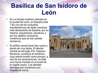 Basílica de San Isidoro de
León
●

●

Es un templo cristiano ubicado en
la ciudad de León, en España.nota
1 Es uno de los conjuntos
arquitectónicos de estilo románico
más destacados de España, por su
historia, arquitectura, escultura, y
por los objetos suntuarios
románicos que se han podido
conservar.
El edificio actual tiene tres naves y
planta de cruz latina. El ábside
central es del siglo XVI, hispanoflamenco; sustituyó al románico,
cuya planta puede verse porque, a
raíz de las excavaciones, se dejó
una marca trazada en el suelo de
la capilla mayor. Los ábsides
laterales son románicos con
bóveda de horno.

 