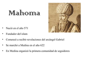 MahomaMahoma
• Nació en el año 571
• Fundador del islam
• Comenzó a recibir revelaciones del arcángel Gabriel
• Se marchó a Medina en el año 622
• En Medina organizó la primera comunidad de seguidores
 