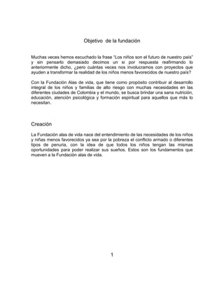 Objetivo de la fundación 
Muchas veces hemos escuchado la frase “Los niños son el futuro de nuestro país” 
y sin pensarlo demasiado decimos un si por respuesta reafirmando lo 
anteriormente dicho, ¿pero cuántas veces nos involucramos con proyectos que 
ayuden a transformar la realidad de los niños menos favorecidos de nuestro país? 
Con la Fundación Alas de vida, que tiene como propósito contribuir al desarrollo 
integral de los niños y familias de alto riesgo con muchas necesidades en las 
diferentes ciudades de Colombia y el mundo, se busca brindar una sana nutrición, 
educación, atención psicológica y formación espiritual para aquellos que más lo 
necesitan. 
Creación 
La Fundación alas de vida nace del entendimiento de las necesidades de los niños 
y niñas menos favorecidos ya sea por la pobreza el conflicto armado o diferentes 
tipos de penuria, con la idea de que todos los niños tengan las mismas 
oportunidades para poder realizar sus sueños. Estos son los fundamentos que 
mueven a la Fundación alas de vida. 
1 
 