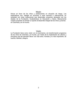Misión 
Actuar en favor de los niños y adolescentes en situación de riesgo. Las 
expectativas son: trabajar en acciones a nivel nacional e internacional, en 
sociedad con otras instituciones que desarrollan proyectos alineados con los 
ideales de la Fundación, focalizándose en Educación y Salud. Básicamente 
nuestro propósito es brindar un aporte al desarrollo integral de los niños y jóvenes 
en Colombia y en el mundo. 
Visión 
La Fundación tiene como visión ver el crecimiento y la transformación progresiva 
de los niños de Colombia y el mundo, por medio de la implantación de valores y 
principios que les permitan llevar una vida sana, honesta y lo más importante, de 
sueños, libertad y alegría. 
2 
 