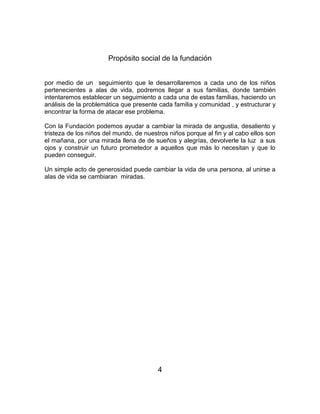 Propósito social de la fundación 
por medio de un seguimiento que le desarrollaremos a cada uno de los niños 
pertenecientes a alas de vida, podremos llegar a sus familias, donde también 
intentaremos establecer un seguimiento a cada una de estas familias, haciendo un 
análisis de la problemática que presente cada familia y comunidad , y estructurar y 
encontrar la forma de atacar ese problema. 
Con la Fundación podemos ayudar a cambiar la mirada de angustia, desaliento y 
tristeza de los niños del mundo, de nuestros niños porque al fin y al cabo ellos son 
el mañana, por una mirada llena de de sueños y alegrías, devolverle la luz a sus 
ojos y construir un futuro prometedor a aquellos que más lo necesitan y que lo 
pueden conseguir. 
Un simple acto de generosidad puede cambiar la vida de una persona, al unirse a 
alas de vida se cambiaran miradas. 
4 
 