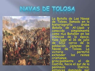 La Batalla de Las Navas
de Tolosa, llamada en la
historiografía árabe
Batalla de Al-Uqab y
conocida simplemente
como «La Batalla» en las
crónicas de la época,
tuvo lugar el 16 de julio
de 1212 cerca de la
población jienense de
Navas de Tolosa. La
victoria permitió
extender los reinos
cristianos,
principalmente el de
Castilla, hacia el sur de la
península Ibérica,
 