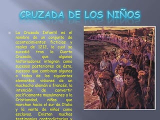  La Cruzada Infantil es el
nombre de un conjunto de
acontecimientos ficticios y
reales de 1212, la cual se
sucedió tras la Cuarta
Cruzada, que algunos
historiadores integran como
sucesos posteriores de ésta,
sucesos que combinan algunos
o todos de los siguientes
elementos: visiones de un
muchacho alemán o francés, la
intención de convertir
pacíficamente musulmanes a la
Cristiandad, niños que
marchan hacia el sur de Italia
y la venta de niños como
esclavos. Existen muchos
 