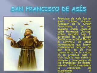  Francisco de Asís fue un
santo italiano, diácono,
fundador de la Orden
Franciscana y de una
segunda orden conocida
como Hermanas Clarisas,
ambas surgidas bajo la
autoridad de la Iglesia
Católica en la Edad Media,
al contrario de otras
hermandades que fueron
consideradas herejes. De
ser hijo de un rico
comerciante de la ciudad
en su juventud, pasó a
vivir bajo la más estricta
pobreza y observancia de
los Evangelios. En Egipto,
intentó infructuosamente
la conversión de
musulmanes al
 
