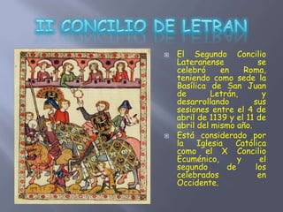  El Segundo Concilio
Lateranense se
celebró en Roma,
teniendo como sede la
Basílica de San Juan
de Letrán, y
desarrollando sus
sesiones entre el 4 de
abril de 1139 y el 11 de
abril del mismo año.
 Está considerado por
la Iglesia Católica
como el X Concilio
Ecuménico, y el
segundo de los
celebrados en
Occidente.
 