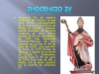  Inocencio IV de nombre
Sinibaldo dei Fieschi, el que
será último representante
de la teocracia pontificia se
formó en Parma y Bolonia,
siendo profesor de derecho
canónico en esta última
ciudad. El 23 de septiembre
de 1227 fue nombrado
Cardenal-Párroco de San
Lorenzo en Lucina; el 28 de
julio de 1228, vice-canciller
de Roma, en 1235 Obispo de
Albenga y legado en el norte
de Italia y, finalmente,
elegido Papa el 25 de junio
de 1243 tras más de año y
medio con la sede vacante
por la muerte de Celestino
IV.
 