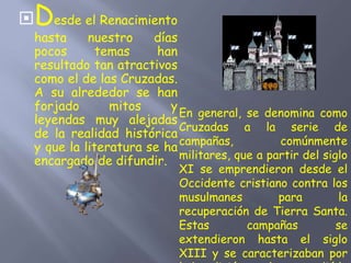 Desde el Renacimiento
hasta nuestro días
pocos temas han
resultado tan atractivos
como el de las Cruzadas.
A su alrededor se han
forjado mitos y
leyendas muy alejadas
de la realidad histórica
y que la literatura se ha
encargado de difundir.
En general, se denomina como
Cruzadas a la serie de
campañas, comúnmente
militares, que a partir del siglo
XI se emprendieron desde el
Occidente cristiano contra los
musulmanes para la
recuperación de Tierra Santa.
Estas campañas se
extendieron hasta el siglo
XIII y se caracterizaban por
 