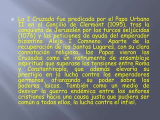  La I Cruzada fue predicada por el Papa Urbano
II en el Concilio de Clermont (1095), tras la
conquista de Jerusalén por los turcos seljúcidas
(1076) y las peticiones de ayuda del emperador
bizantino Alejo I Comneno. Aparte de la
recuperación de los Santos Lugares, con su clara
connotación religiosa, los Papas vieron las
Cruzadas como un instrumento de ensamblaje
espiritual que superase las tensiones entre Roma
y Constantinopla, que además elevaría su
prestigio en la lucha contra los emperadores
germanos, afianzando su poder sobre los
poderes laicos. También como un medio de
desviar la guerra endémica entre los señores
cristianos hacia una causa justa que pudiera ser
común a todos ellos, la lucha contra el infiel.
 