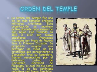  La Orden del Temple fue una
de las más famosas órdenes
militares cristianas. Esta
organización se mantuvo
activa durante poco menos de
dos siglos. Fue fundada en
1118 o 1119 por nueve
caballeros franceses
liderados por Hugo de Payens
tras la Primera Cruzada. Su
propósito original era
proteger las vidas de los
cristianos que peregrinaron a
Jerusalén tras su conquista.
Fueron reconocidos por el
Patriarca Latino de
Jerusalén, Gormond de
Picquigny, el cual les dio como
regla la de los canónigos
 