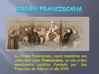 La Orden Franciscana, cuyos miembros son
conocidos como franciscanos, es una orden
mendicante católica fundada por San
Francisco de Asís en el año 1209.
 