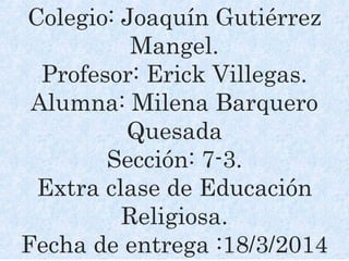 Colegio: Joaquín Gutiérrez
Mangel.
Profesor: Erick Villegas.
Alumna: Milena Barquero
Quesada
Sección: 7-3.
Extra clase de Educación
Religiosa.
Fecha de entrega :18/3/2014
 