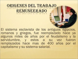 El sistema esclavista de los antiguos egipcios,
romanos y griegos, fue reemplazado hace ya
algunos miles de años por el feudalismo y la
servidumbre, y estos a su vez fueron
remplazados hace mas de 400 años por el
capitalismo y su sistema salarial.
 