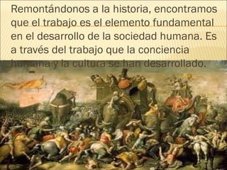Remontándonos a la historia, encontramos
que el trabajo es el elemento fundamental
en el desarrollo de la sociedad humana. Es
a través del trabajo que la conciencia
humana y la cultura se han desarrollado.
 